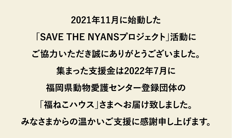 2021年11月に始動した「SAVE THE NYANSプロジェクト」活動にご協力いただき誠にありがとうございました。集まった支援金は2022年7月に福岡県動物愛護センター登録団体の「福ねこハウス」さまへお届け致しました。みなさまからの温かいご支援に感謝申し上げます。