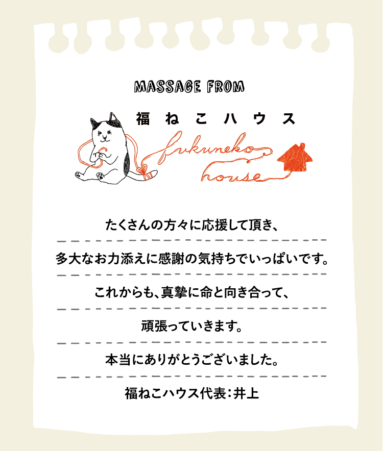 たくさんの方々に応援して頂き、多大なお力添えに感謝の気持ちでいっぱいです。これからも、真摯に命と向き合って、頑張っていきます。本当にありがとうございました。福ねこハウス代表：井上