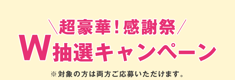 ＼超豪華！感謝祭／ W抽選キャンペーン ※対象の方は両方ご応募いただけます。