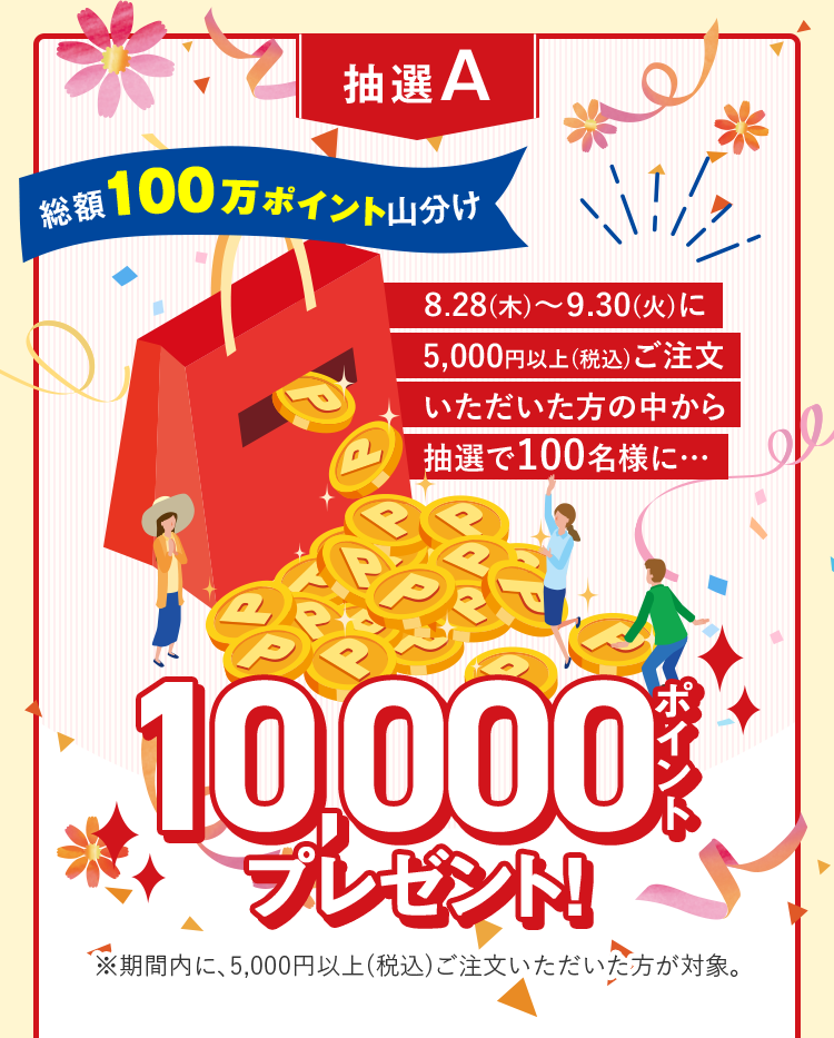 抽選A 総額100万ポイント山分け ８.28(木)～９.30(火)に5,000円以上(税込)ご注文いただいた方の中から抽選で100名様に… 10,000ポイントプレゼント ※期間内に、5,000円以上(税込)ご注文いただいた方が対象。