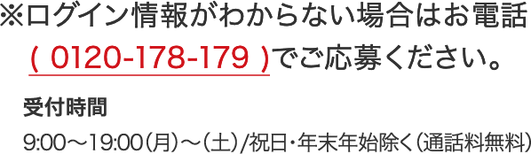 ※ログイン情報がわからない場合はお電話(0120-178-179)でご応募ください。 受付時間 9:00～19:00（月）～（土）/祝日・年末年始除く（通話料無料）