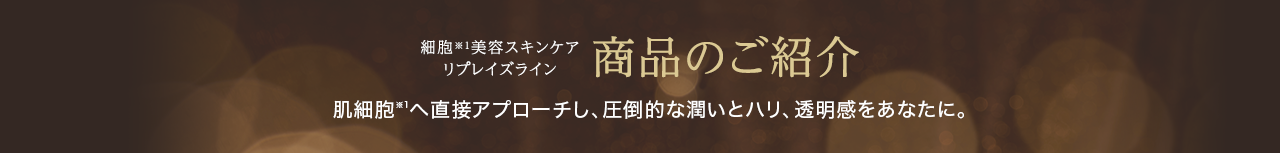細胞※1美容スキンケアリプレイズライン 商品のご紹介 肌細胞※1へ直接アプローチし、圧倒的な潤いとハリ、透明感をあなたに。