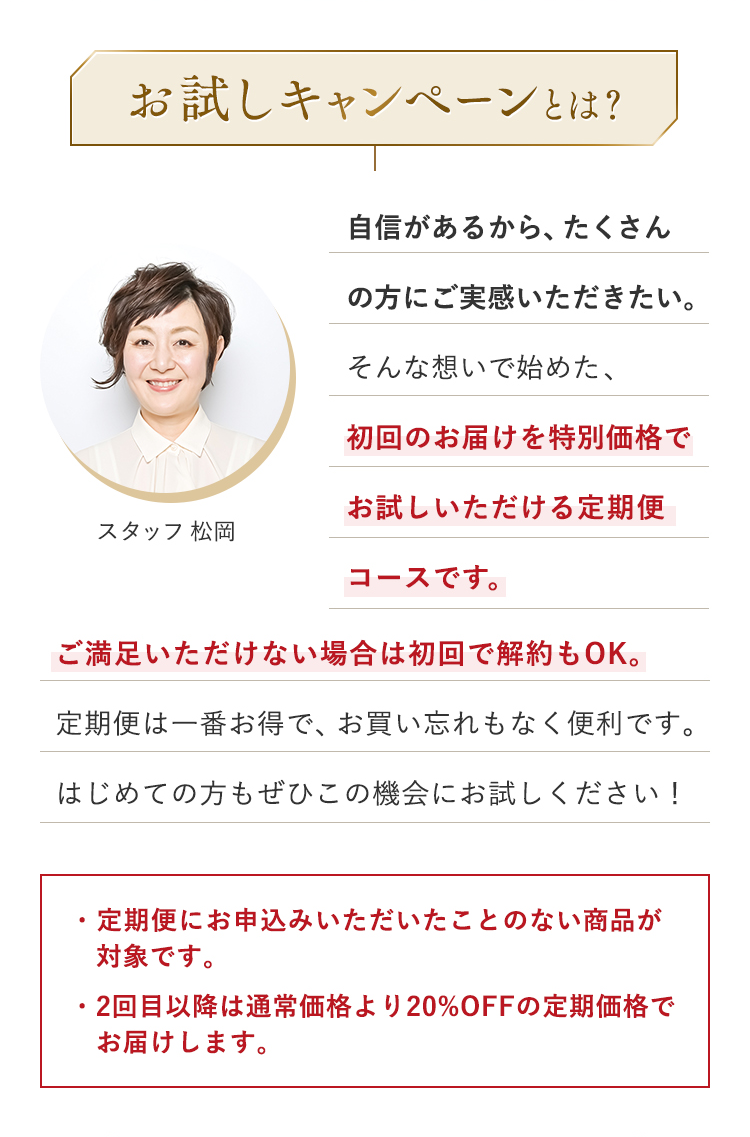 お試しキャンペーンとは？ 自信があるから、たくさんの方にご実感いただきたい。そんな想いで始めた、初回のお届けを特別価格でお試しいただける定期便コースです。 ご満足いただけない場合は初回で解約もOK。定期便は一番お得で、お買い忘れもなく便利です。はじめての方もぜひこの機会にお試しください！ ・定期便にお申込みいただいたことのない商品が対象です。・2回目以降は通常価格より20%OFFの定期価格でお届けします。