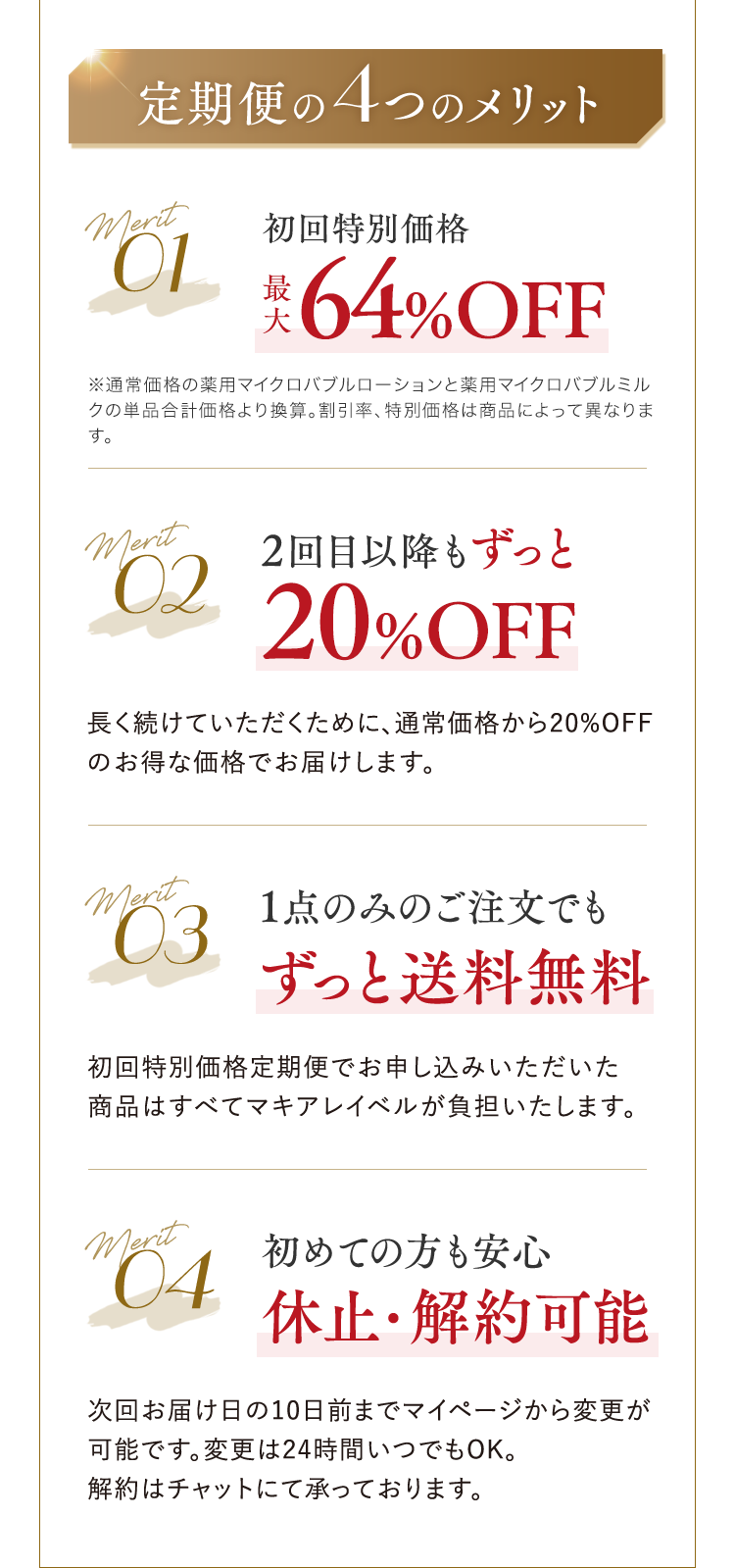定期便の4つのメリット Merit01 初回特別価格最大64%OFF ※通常価格の薬用マイクロバブルローションと薬用マイクロバブルミルクの単品合計価格より換算。割引率、特別価格は商品によって異なります。 Merit02 2回目以降もずっと20%OFF ⻑く続けていただくために、通常価格から20%OFFのお得な価格でお届けします。 Merit03 1点のみのご注文でもずっと送料無料 初回特別価格定期便でお申し込みいただいた商品はすべてマキアレイベルが負担いたします。 Merit04 初めての方も安心休止・解約可能 次回お届け日の10日前までマイページから変更が可能です。変更は24時間いつでもOK。解約はチャットにて承っております。