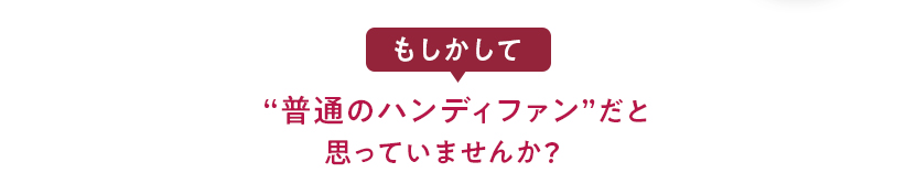もしかして“普通のハンディファン”だと思っていませんか？
