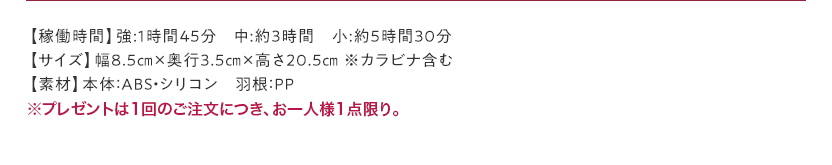 【稼働時間】強:1時間45分 中:約3時間 小:約5時間30分【サイズ】幅8.5㎝×奥行3.5㎝×高さ20.5㎝ ※カラビナ含む【素材】本体：ABS・シリコン 羽根：PP ※プレゼントは1回のご注文につき、お一人様1点限り。