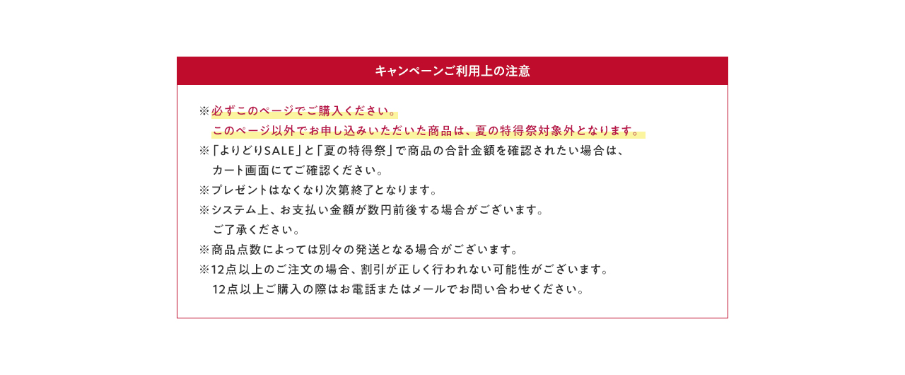 キャンペーンご利用上の注意 ※必ずこのページでご購入ください。このページ以外でお申し込みいただいた商品は、夏の特得祭対象外となります。 ※「よりどりSALE」と「夏の特得祭」で商品の合計金額を確認されたい場合は、カート画面にてご確認ください。 ※プレゼントはなくなり次第終了となります。 ※システム上、お支払い金額が数円前後する場合がございます。ご了承ください。 ※商品点数によっては別々の発送となる場合がございます。 	※12点以上のご注文の場合、割引が正しく行われない可能性がございます。12点以上ご購入の際はお電話またはメールでお問い合わせください。