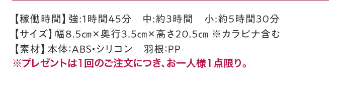 【稼働時間】強:1時間45分 中:約3時間 小:約5時間30分【サイズ】幅8.5㎝×奥行3.5㎝×高さ20.5㎝ ※カラビナ含む【素材】本体：ABS・シリコン 羽根：PP ※プレゼントは1回のご注文につき、お一人様1点限り。