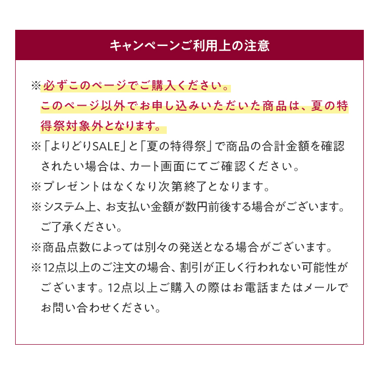 キャンペーンご利用上の注意 ※必ずこのページでご購入ください。このページ以外でお申し込みいただいた商品は、夏の特得祭対象外となります。 ※「よりどりSALE」と「夏の特得祭」で商品の合計金額を確認されたい場合は、カート画面にてご確認ください。 ※プレゼントはなくなり次第終了となります。 ※システム上、お支払い金額が数円前後する場合がございます。ご了承ください。 ※商品点数によっては別々の発送となる場合がございます。 	※12点以上のご注文の場合、割引が正しく行われない可能性がございます。12点以上ご購入の際はお電話またはメールでお問い合わせください。