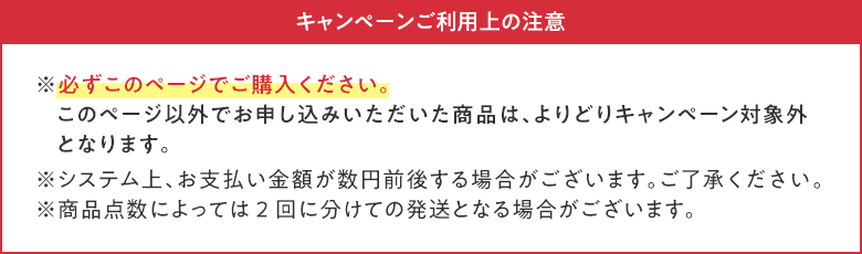 キャンペーンご利用上の注意 ※必ずこのページでご購入ください。このページ以外でお申し込みいただいた商品は、よりどりキャンペーン対象外となります。 ※システム上、お支払い金額が数円前後する場合がございます。ご了承ください。 ※商品点数によっては2回に分けての発送となる場合がございます。