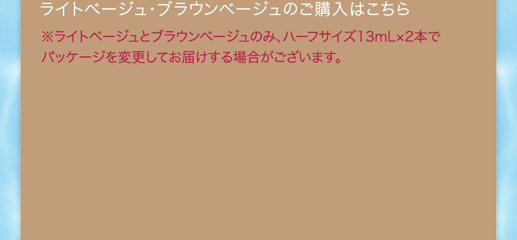 ライトベージュ・ブラウンベージュのご購入はこちら ※ライトベージュとブラウンベージュのみ、ハーフサイズ13mL×2本でパッケージを変更してお届けする場合がございます。