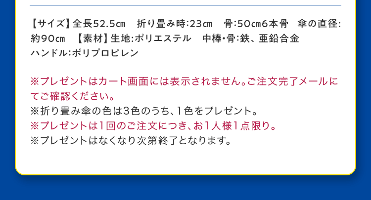 【サイズ】全長52.5cm 折り畳み時：23cm 骨：50cm6本骨 傘の直径:約90cm 【素材】生地:ポリエステル 中棒・骨：鉄、亜鉛合金 ハンドル：ポリプロピレン 
					※プレゼントはカート画面には表示されません。ご注文完了メールにてご確認ください。
					※折り畳み傘の色は3色のうち、1色をプレゼント。
					※プレゼントは1回のご注文につき、お1人様1点限り。
					※プレゼントはなくなり次第終了となります。