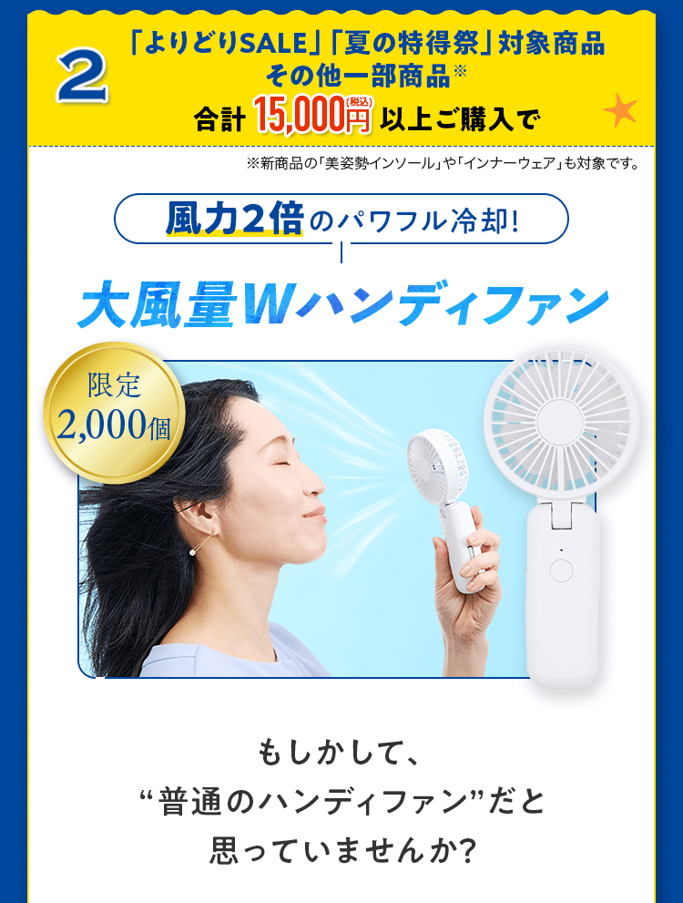 2.「よりどりSALE」「夏の特得祭」対象商品その他一部商品※合計15,000円(税込)以上ご購入で 風力2倍のパワフル冷却！大風量Wハンディファン 限定2,000個