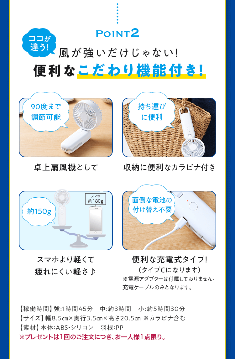 Point2 風が強いだけじゃない！便利なこだわり機能付き！【稼働時間】強:1時間45分　中:約3時間　小:約5時間30分 【サイズ】幅8.5cm×奥行3.5cm×高さ20.5cm ※カラビナ含む 【素材】本体：ABS・シリコン　羽根：PP ※プレゼントは1回のご注文につき、お一人様1点限り。