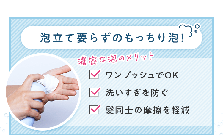 泡立て要らずのもっちり泡！ 濃密な泡のメリット ワンプッシュでOK 洗いすぎを防ぐ 髪同士の摩擦を軽減