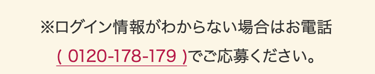 ※ログイン情報がわからない場合はお電話（0120-178-179）でご応募ください。