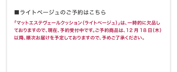 ■ライトベージュのご予約はこちら 「マットエステヴェールクッション（ライトベージュ）」は、一時的に欠品しておりますので、現在、予約受付中です。ご予約商品は、12月18日（木）以降、順次お届けを予定しておりますので、予めご了承ください。