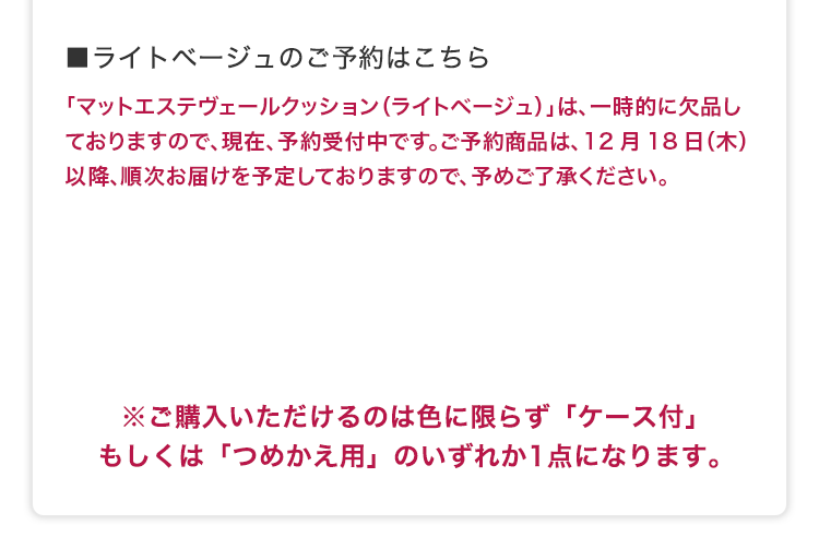 ■ライトベージュのご予約はこちら 「マットエステヴェールクッション（ライトベージュ）」は、一時的に欠品しておりますので、現在、予約受付中です。ご予約商品は、12月18日（木）以降、順次お届けを予定しておりますので、予めご了承ください。
