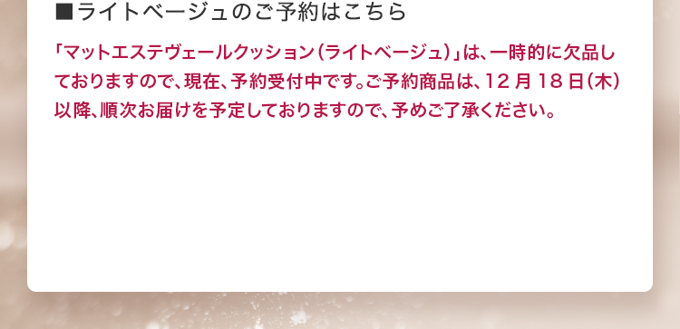 ■ライトベージュのご予約はこちら 「マットエステヴェールクッション（ライトベージュ）」は、一時的に欠品しておりますので、現在、予約受付中です。ご予約商品は、12月18日（木）以降、順次お届けを予定しておりますので、予めご了承ください。