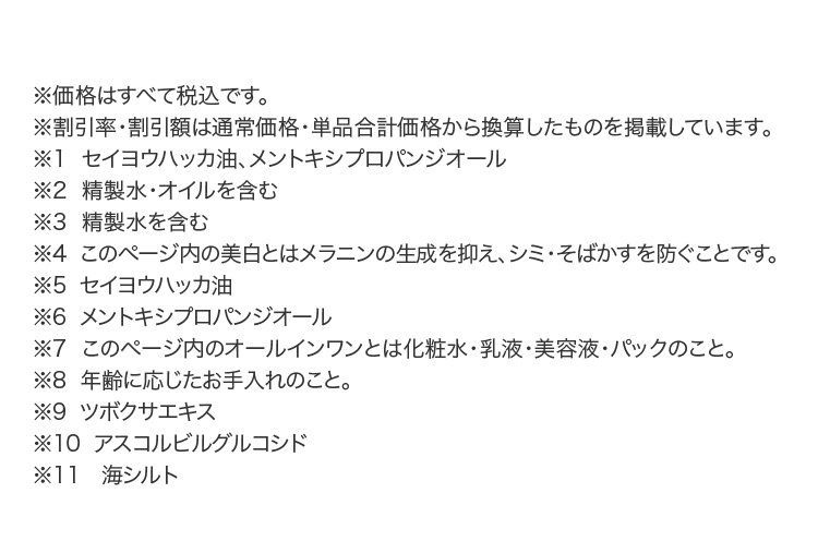 ※価格はすべて税込です。
					※割引率・割引額は通常価格・単品合計価格から換算したものを掲載しています。
					※1  セイヨウハッカ油、メントキシプロパンジオール
					※2  精製水・オイルを含む
					※3  精製水を含む　
					※4  このページ内の美白とはメラニンの生成を抑え、シミ・そばかすを防ぐことです。
					※5  セイヨウハッカ油
					※6  メントキシプロパンジオール
					※7  このページ内のオールインワンとは化粧水・乳液・美容液・パックのこと。　
					※8  年齢に応じたお手入れのこと。
					※9  ツボクサエキス
					※10  アスコルビルグルコシド
					※11　海シルト
					