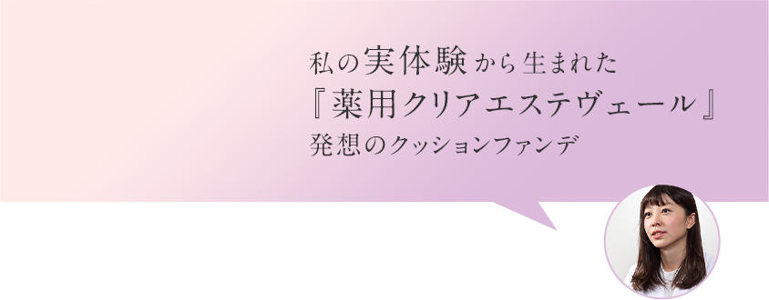 私の実体験から生まれた『薬用クリアエステヴェール』発想のクッションファンデ