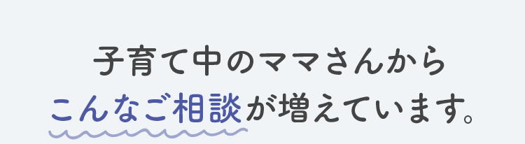 子育て中のママさんからこんなご相談が増えています。