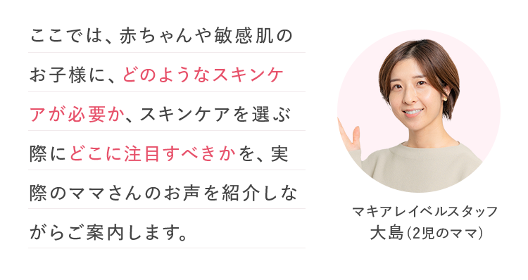 ここでは、赤ちゃんや敏感肌のお子様に、どのようなスキンケアが必要か、スキンケアを選ぶ際にどこに注目すべきかを、実際のママさんのお声を紹介しながらご案内します。 | マキアレイベルスタッフ 大島(2児のママ)