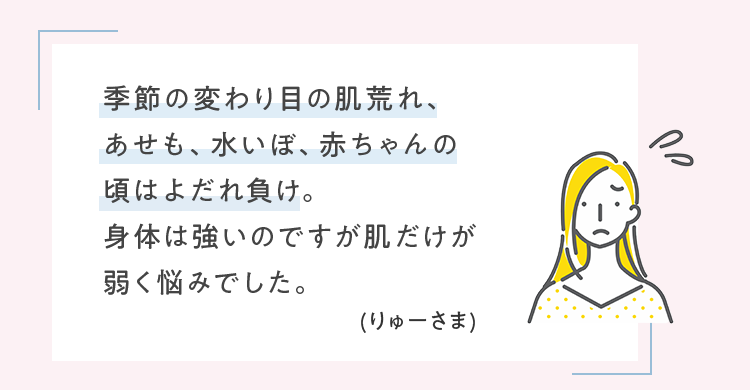 季節の変わり目の肌荒れ、あせも、水いぼ、赤ちゃんの頃はよだれ負け。身体は強いのですが肌だけが弱く悩みでした。 (りゅーさま)