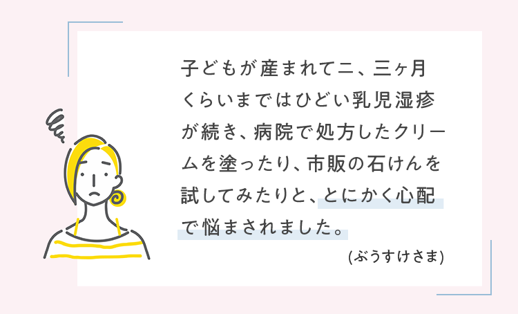 子どもが産まれてニ、三ヶ月くらいまではひどい乳児湿疹が続き、病院で処方したクリームを塗ったり、市販の石けんを試してみたりと、とにかく心配で悩まされました。 (ぶうすけさま)