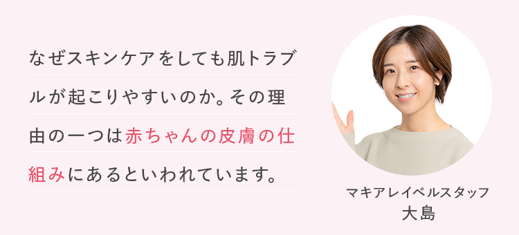 なぜスキンケアをしても肌トラブルが起こりやすいのか。その理由の一つは赤ちゃんの皮膚の仕組みにあるといわれています。 マキアレイベルスタッフ 大島