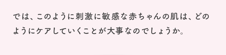 では、このように刺激に敏感な赤ちゃんの肌は、どのようにケアしていくことが大事なのでしょうか。