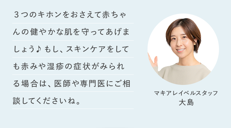 3つのキホンをおさえて赤ちゃんの健やかな肌を守ってあげましょう♪もし、スキンケアをしても赤みや湿疹の症状がみられる場合は、医師や専門医にご相談してくださいね。 マキアレイベルスタッフ 大島