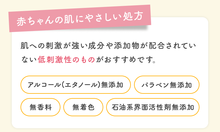 赤ちゃんの肌にやさしい処方 肌への刺激が強い成分や添加物が配合されていない低刺激性のものがおすすめです。