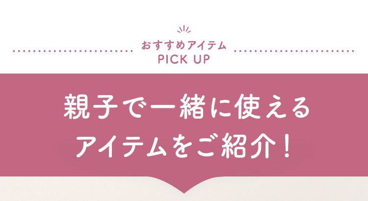 おすすめアイテムPICK UP 親子で一緒に使えるアイテムをご紹介！