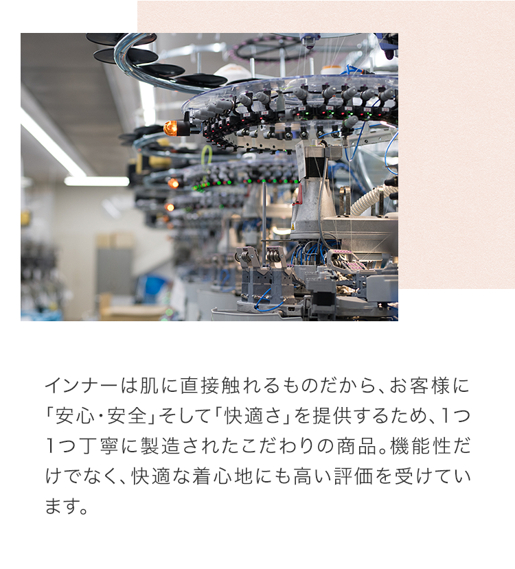 インナーは肌に直接触れるものだから、お客様に「安心・安全」そして「快適さ」を提供するため、1つ1つ丁寧に製造されたこだわりの商品。機能性だけでなく、快適な着心地にも高い評価を受けています。