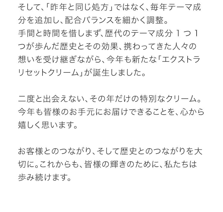 そして、「昨年と同じ処方」ではなく、毎年テーマ成分を追加し、配合バランスを細かく調整。手間と時間を惜しまず、歴代のテーマ成分1つ1つが歩んだ歴史とその効果、携わってきた人々の想いを受け継ぎながら、今年も新たな「エクストラリセットクリーム」が誕生しました。二度と出会えない、その年だけの特別なクリーム。今年も皆様のお手元にお届けできることを、心から嬉しく思います。お客様とのつながり、そして歴史とのつながりを大切に。これからも、皆様の輝きのために、私たちは歩み続けます。