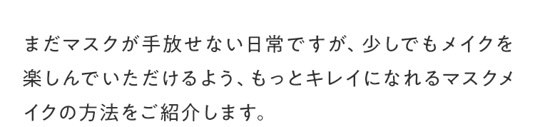 まだマスクが手放せない日常ですが、少しでもメイクを楽しんでいただけるよう、もっとキレイになれるマスクメイクの方法をご紹介します。