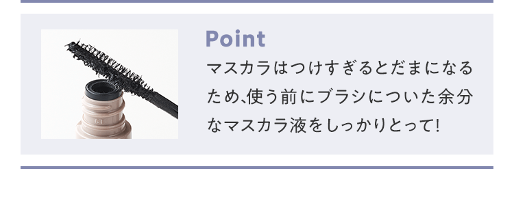 POINT マスカラはつけすぎるとだまになるため、使う前にブラシについた余分なマスカラ液をしっかりとって！