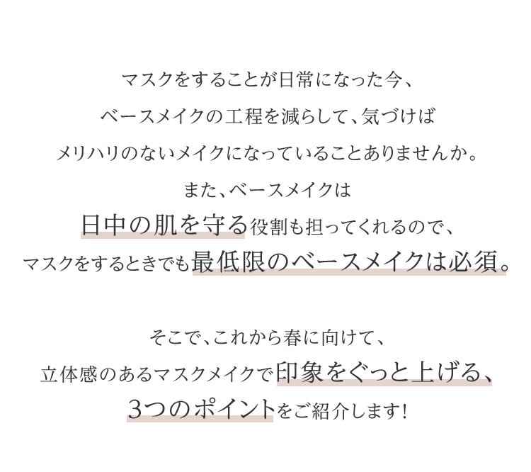 マスクをすることが日常になった今、ベースメイクの工程を減らして、気づけばメリハリのないメイクになっていることありませんか。また、ベースメイクは日中の肌を守る役割も担ってくれるので、マスクをするときでも最低限のベースメイクは必須。そこで、これから春に向けて、立体感のあるマスクメイクで印象をぐっと上げる、3つのポイントをご紹介します！