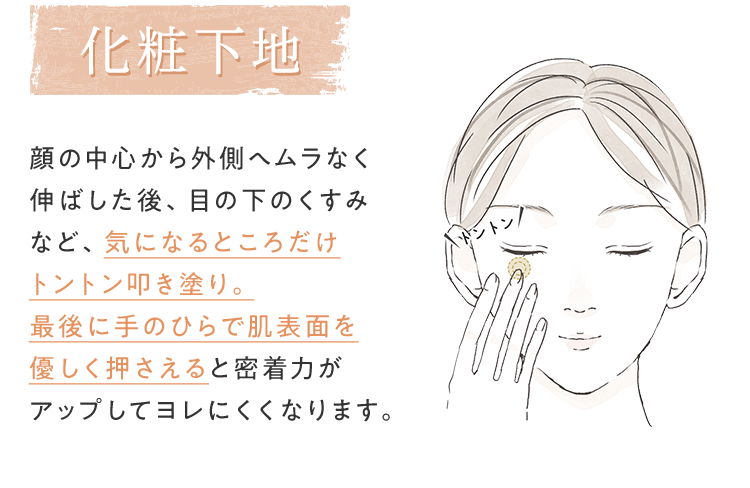 [化粧下地] 顔の中心から外側へムラなく伸ばした後、目の下のくすみなど、気になるところだけトントン叩き塗り。最後に手のひらで肌表面を優しく押さえると密着力がアップしてヨレにくくなります。