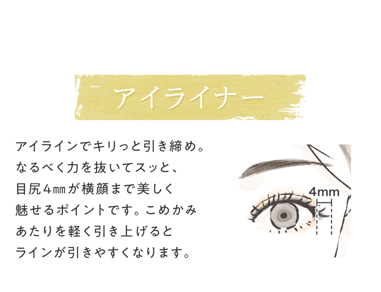 [アイライナー] アイラインでキリっと引き締め。なるべく⼒を抜いてスッと、⽬尻4㎜が横顔まで美しく魅せるポイントです。こめかみあたりを軽く引き上げるとラインが引きやすくなります。