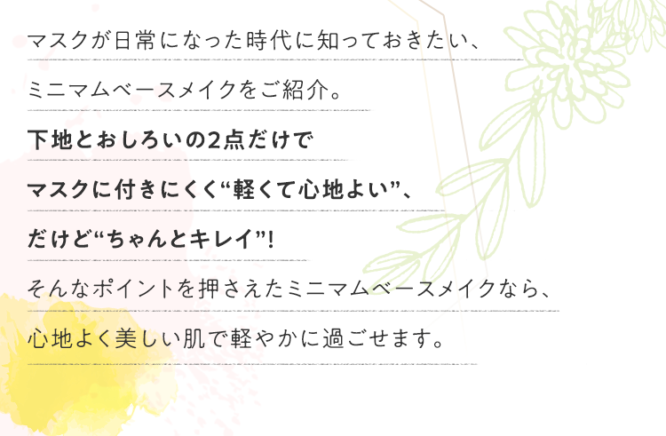 マスクが日常になった時代に知っておきたい、ミニマムベースメイクをご紹介。下地とおしろいの2点だけでマスクに付きにくく“軽くて心地よい”、だけど“ちゃんとキレイ”！そんなポイントを押さえたミニマムベースメイクなら、心地よく美しい肌で軽やかに過ごせます。