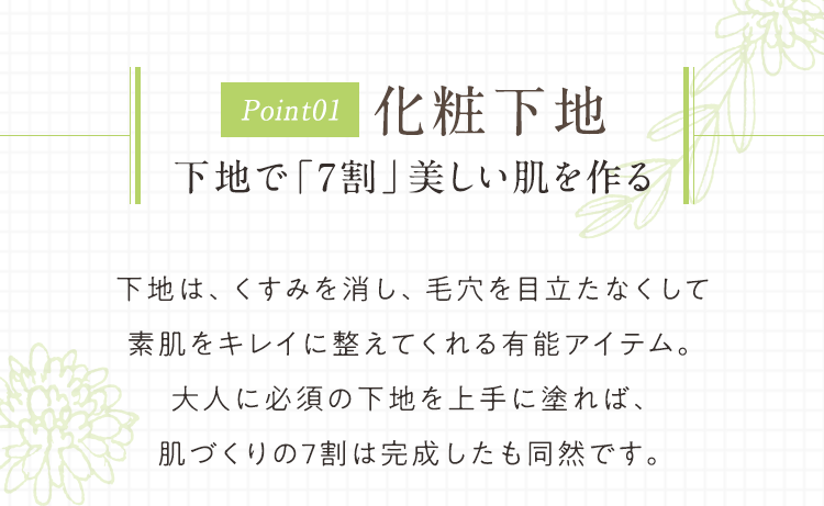 Point01 化粧下地 下地で「7割」美しい肌を作る 下地は、くすみを消し、毛穴を目立たなくして素肌をキレイに整えてくれる有能アイテム。大人に必須の下地を上手に塗れば、肌づくりの7割は完成したも同然です。