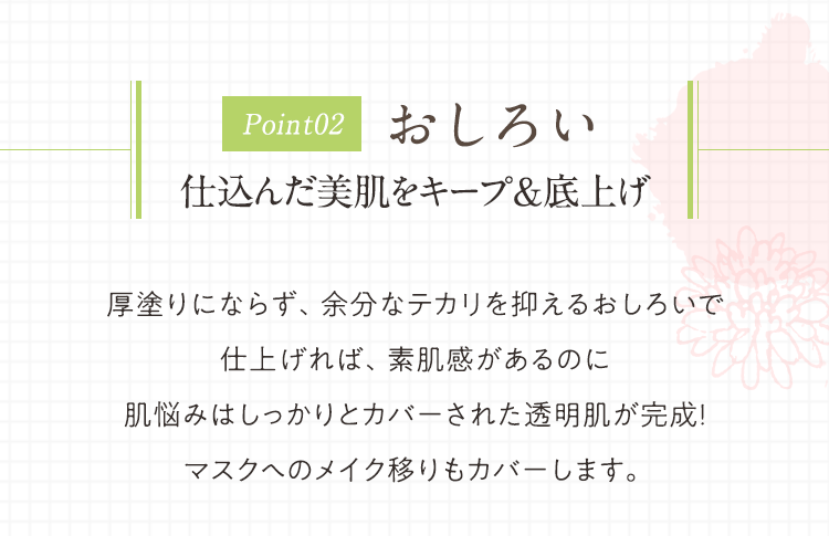 Point02 おしろい 仕込んだ美肌をキープ&底上げ 厚塗りにならず、余分なテカリを抑えるおしろいで仕上げれば、素肌感があるのに肌悩みはしっかりとカバーされた透明肌が完成！マスクへのメイク移りもカバーします。