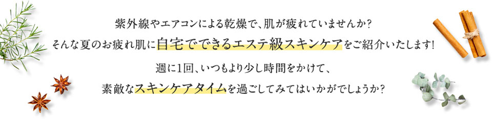 紫外線やエアコンによる乾燥で、肌が疲れていませんか？そんな夏のお疲れ肌に自宅でできるエステ級スキンケアをご紹介いたします！週に1回、いつもより少し時間をかけて、素敵なスキンケアタイムを過ごしてみてはいかがでしょうか？