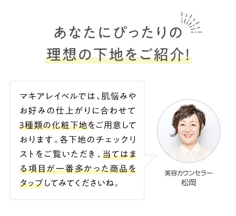 あなたにぴったりの理想の下地をご紹介！「マキアレイベルでは、肌悩みやお好みの仕上がりに合わせて3種類の化粧下地をご用意しております。各下地のチェックリストをご覧いただき、当てはまる項目が一番多かった商品をタップしてみてくださいね。」 美容カウンセラー 松岡