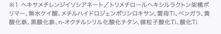 ※1 ヘキサメチレンジイソシアネート／トリメチロールヘキシルラクトン架橋ポリマー、無水ケイ酸、メチルハイドロジェンポリシロキサン、雲母Ti、ベンガラ、黄酸化鉄、黒酸化鉄、n-オクチルシリル化酸化チタン、微粒子酸化Ti、酸化Ti
