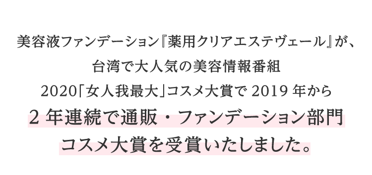 美容液ファンデーション『薬用クリアエステヴェール』が、台湾で大人気の美容情報番組2020「女人我最大」コスメ大賞で2019年から2年連続で通販・ファンデーション部門コスメ大賞を受賞いたしました。