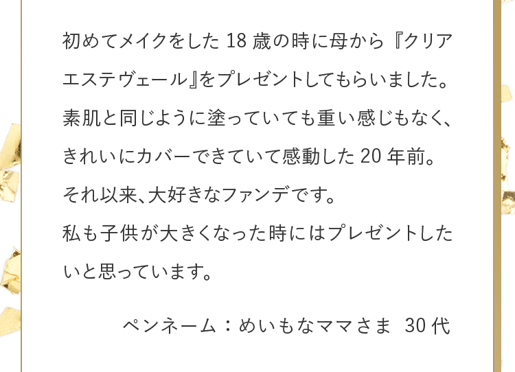 初めてメイクをした18歳の時に母から『クリアエステヴェール』をプレゼントしてもらいました。素肌と同じように塗っていても重い感じもなく、きれいにカバーできていて感動した20年前。それ以来、大好きなファンデです。私も子供が大きくなった時にはプレゼントしたいと思っています。 ペンネーム：めいもなママさま 30代