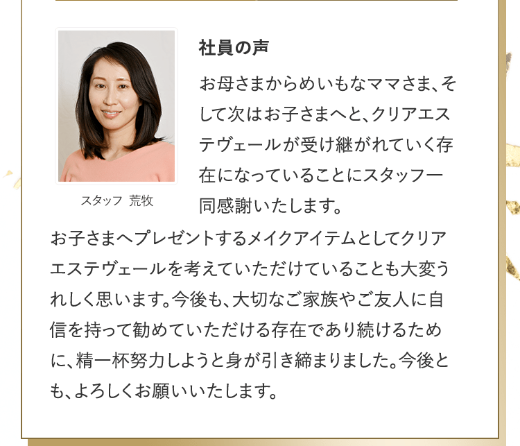 社員の声 [スタッフ 荒牧] | お母さまからめいもなママさま、そして次はお子さまへと、クリアエステヴェールが受け継がれていく存在になっていることにスタッフ一同感謝いたします。お子さまへプレゼントするメイクアイテムとしてクリアエステヴェールを考えていただけていることも大変うれしく思います。今後も、大切なご家族やご友人に自信を持って勧めていただける存在であり続けるために、精一杯努力しようと身が引き締まりました。今後とも、よろしくお願いいたします。